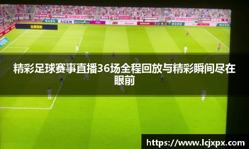 精彩足球赛事直播36场全程回放与精彩瞬间尽在眼前